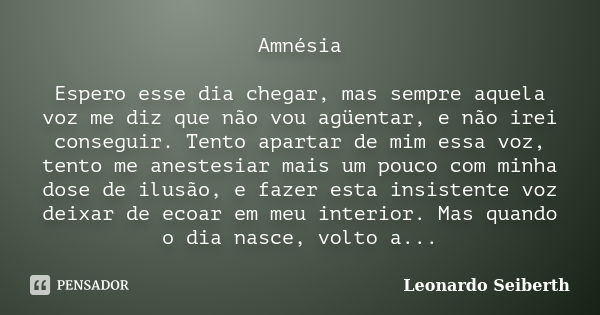 Amnésia Espero esse dia chegar, mas sempre aquela voz me diz que não vou agüentar, e não irei conseguir. Tento apartar de mim essa voz, tento me anestesiar mais... Frase de Leonardo Seiberth.