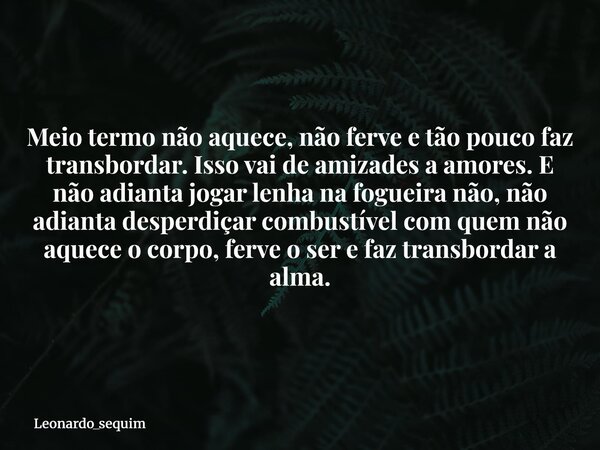Meio termo não aquece, não ferve e tão pouco faz transbordar. Isso vai de amizades a amores. E não adianta jogar lenha na fogueira não, não adianta desperdiçar ... Frase de leonardo_sequim.