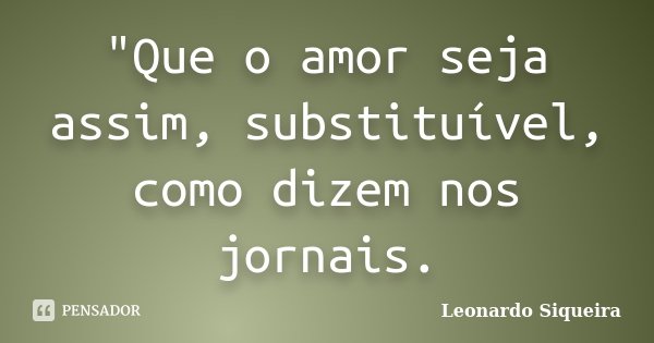 "Que o amor seja assim, substituível, como dizem nos jornais.... Frase de LEONARDO SIQUEIRA.