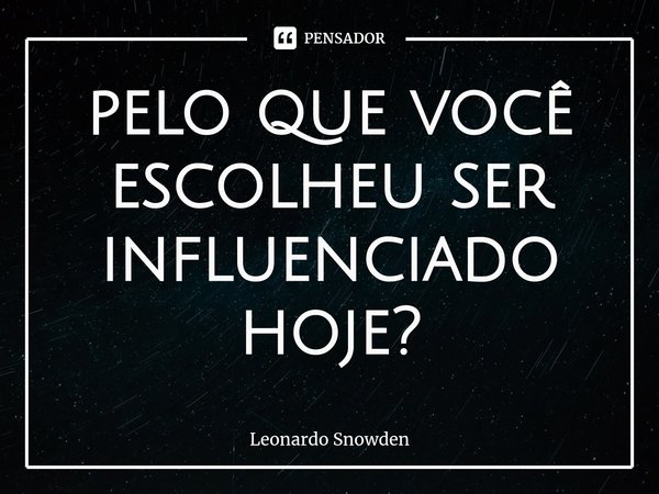 ⁠pelo que você escolheu ser influenciado hoje?... Frase de Leonardo Snowden.