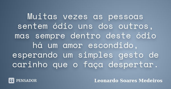 Muitas vezes as pessoas sentem ódio uns dos outros, mas sempre dentro deste ódio há um amor escondido, esperando um simples gesto de carinho que o faça desperta... Frase de Leonardo Soares Medeiros.