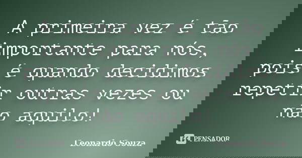 A primeira vez é tão importante para nós, pois é quando decidimos repetir outras vezes ou não aquilo!... Frase de Leonardo Souza.