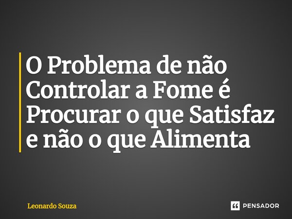 O Problema de não Controlar a Fome é Procurar o que Satisfaz e não o que Alimenta... Frase de Leonardo Souza.