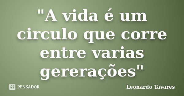 "A vida é um circulo que corre entre varias gererações"... Frase de Leonardo Tavares.