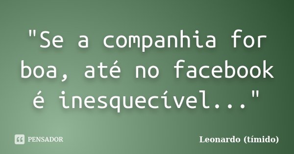 "Se a companhia for boa, até no facebook é inesquecível..."... Frase de Leonardo (tímido).