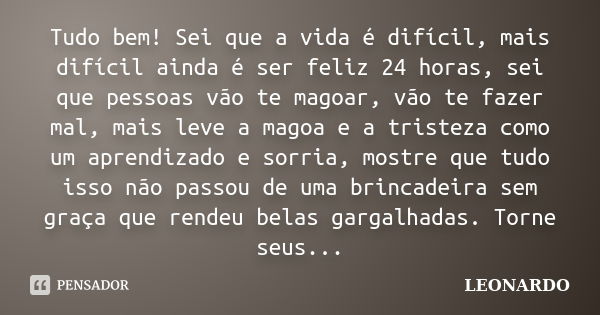 Tudo bem! Sei que a vida é difícil, mais difícil ainda é ser feliz 24 horas, sei que pessoas vão te magoar, vão te fazer mal, mais leve a magoa e a tristeza com... Frase de Leonardo.