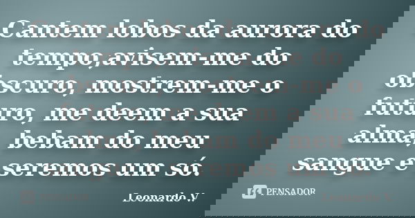 Cantem lobos da aurora do tempo,avisem-me do obscuro, mostrem-me o futuro, me deem a sua alma, bebam do meu sangue e seremos um só.... Frase de Leonardo V..