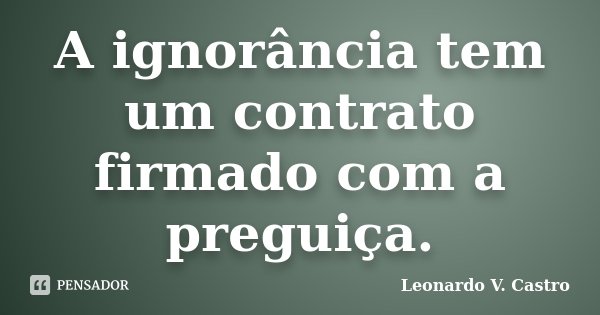 A ignorância tem um contrato firmado com a preguiça.... Frase de Leonardo V. Castro.