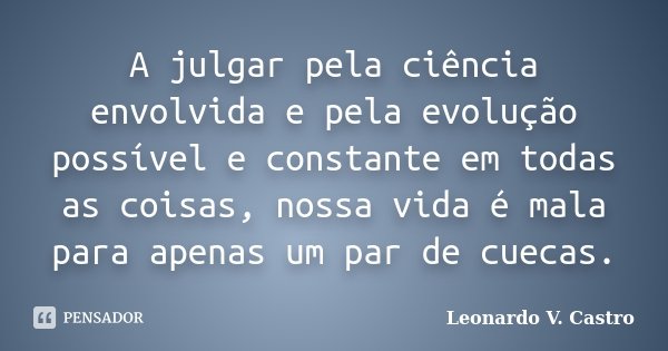 A julgar pela ciência envolvida e pela evolução possível e constante em todas as coisas, nossa vida é mala para apenas um par de cuecas.... Frase de Leonardo V. Castro.