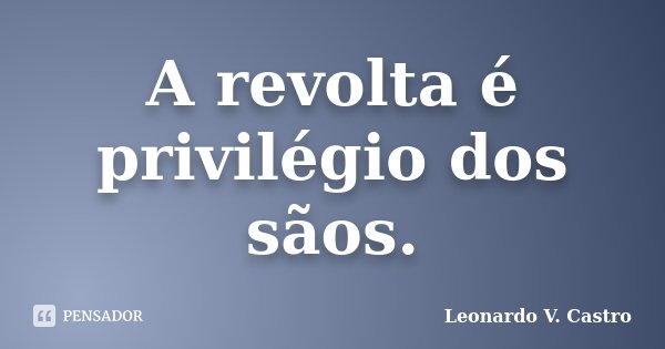 A revolta é privilégio dos sãos.... Frase de Leonardo V. Castro.