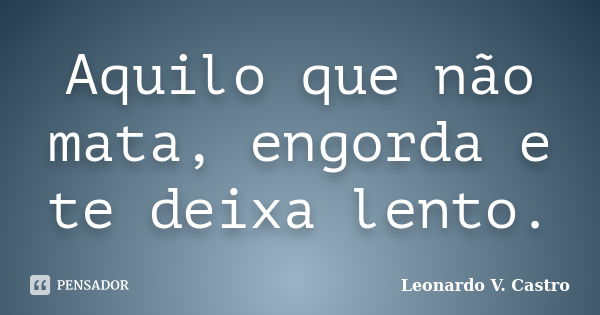 Aquilo que não mata, engorda e te deixa lento.... Frase de Leonardo V. Castro.