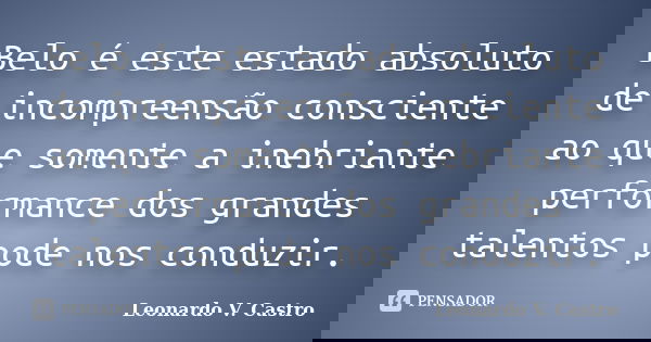 Belo é este estado absoluto de incompreensão consciente ao que somente a inebriante performance dos grandes talentos pode nos conduzir.... Frase de Leonardo V. Castro.