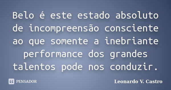 Belo é este estado absoluto de incompreensão consciente ao que somente a inebriante performance dos grandes talentos pode nos conduzir.... Frase de Leonardo V. Castro.