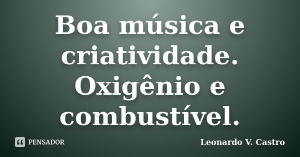 Boa música e criatividade. Oxigênio e combustível.... Frase de Leonardo V. Castro.