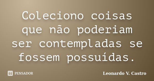 Coleciono coisas que não poderiam ser contempladas se fossem possuídas.... Frase de Leonardo V. Castro.