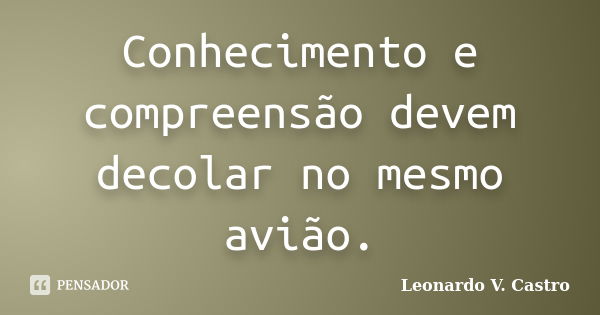 Conhecimento e compreensão devem decolar no mesmo avião.... Frase de Leonardo V. Castro.