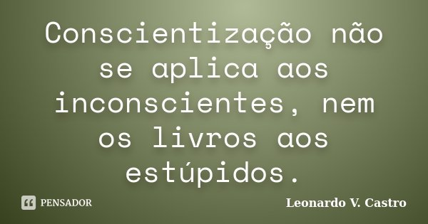 Conscientização não se aplica aos inconscientes, nem os livros aos estúpidos.... Frase de Leonardo V. Castro.