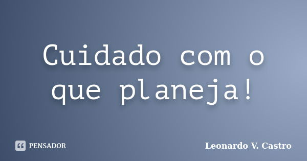 Cuidado com o que planeja!... Frase de Leonardo V. Castro.