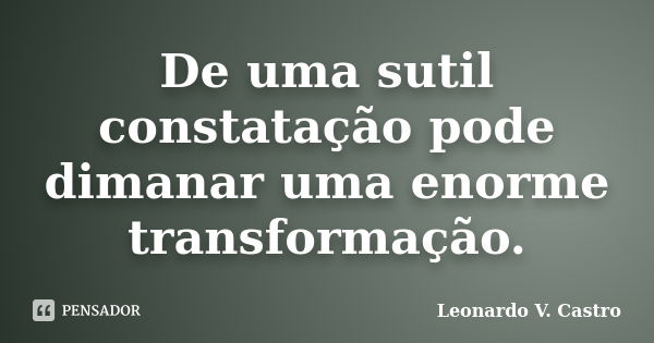 De uma sutil constatação pode dimanar uma enorme transformação.... Frase de Leonardo V. Castro.