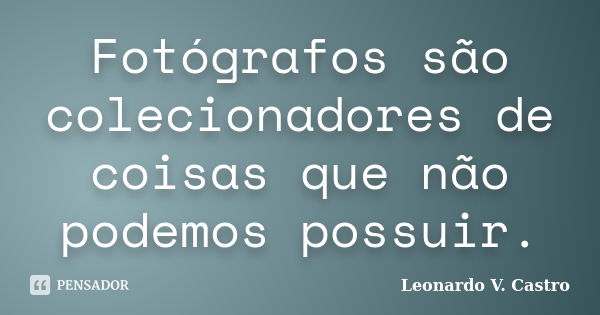 Fotógrafos são colecionadores de coisas que não podemos possuir.... Frase de Leonardo V. Castro.