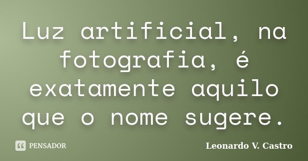 Luz artificial, na fotografia, é exatamente aquilo que o nome sugere.... Frase de Leonardo V. Castro.