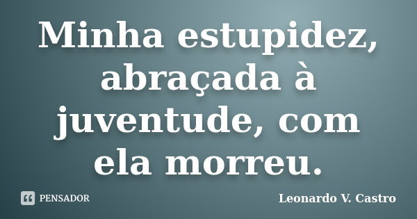 Minha estupidez, abraçada à juventude, com ela morreu.... Frase de Leonardo V. Castro.