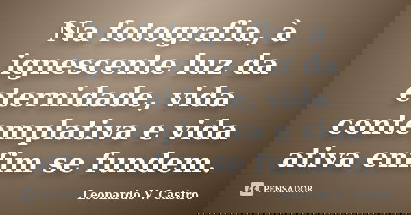 Na fotografia, à ignescente luz da eternidade, vida contemplativa e vida ativa enfim se fundem.... Frase de Leonardo V. Castro.