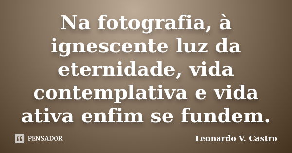 Na fotografia, à ignescente luz da eternidade, vida contemplativa e vida ativa enfim se fundem.... Frase de Leonardo V. Castro.