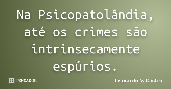 Na Psicopatolândia, até os crimes são intrinsecamente espúrios.... Frase de Leonardo V. Castro.