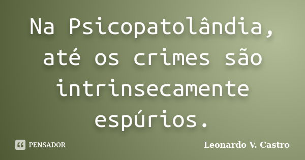 Na Psicopatolândia, até os crimes são intrinsecamente espúrios.... Frase de Leonardo V. Castro.