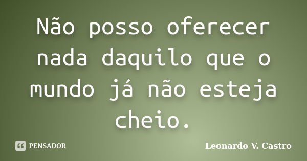 Não posso oferecer nada daquilo que o mundo já não esteja cheio.... Frase de Leonardo V. Castro.