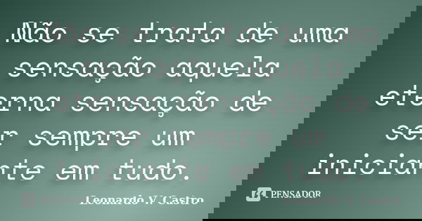 Não se trata de uma sensação aquela eterna sensação de ser sempre um iniciante em tudo.... Frase de Leonardo V. Castro.