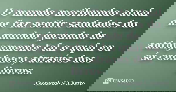 O mundo moribundo atual me faz sentir saudades do mundo jucundo de antigamente tal o qual eu só conheço através dos livros.... Frase de Leonardo V. Castro.