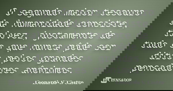 O segundo maior tesouro da humanidade consiste, talvez, justamente de tudo o que nunca pôde ser dito pelos grandes pensadores anônimos.... Frase de Leonardo V. Castro.