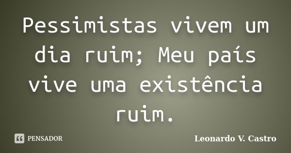 Pessimistas vivem um dia ruim; Meu país vive uma existência ruim.... Frase de Leonardo V. Castro.