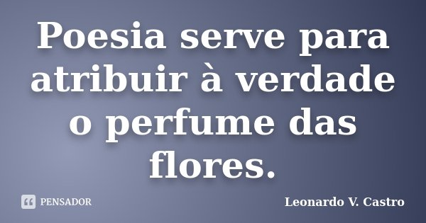 Poesia serve para atribuir à verdade o perfume das flores.... Frase de Leonardo V. Castro.