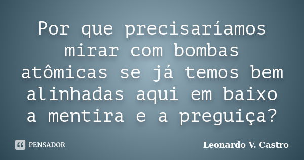 Por que precisaríamos mirar com bombas atômicas se já temos bem alinhadas aqui em baixo a mentira e a preguiça?... Frase de Leonardo V. Castro.