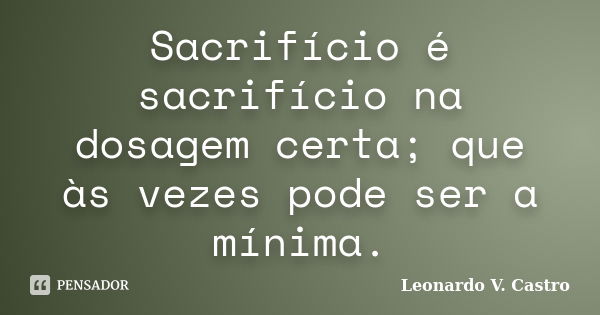 Sacrifício é sacrifício na dosagem certa; que às vezes pode ser a mínima.... Frase de Leonardo V. Castro.