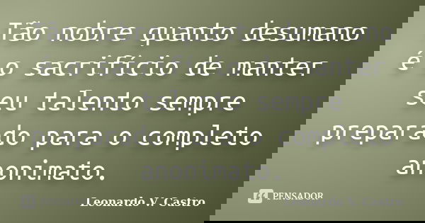 Tão nobre quanto desumano é o sacrifício de manter seu talento sempre preparado para o completo anonimato.... Frase de Leonardo V. Castro.