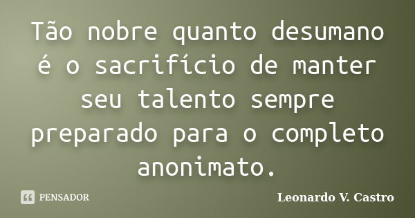 Tão nobre quanto desumano é o sacrifício de manter seu talento sempre preparado para o completo anonimato.... Frase de Leonardo V. Castro.