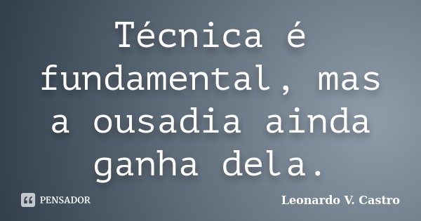Técnica é fundamental, mas a ousadia ainda ganha dela.... Frase de Leonardo V. Castro.