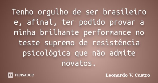 Tenho orgulho de ser brasileiro e, afinal, ter podido provar a minha brilhante performance no teste supremo de resistência psicológica que não admite novatos.... Frase de Leonardo V. Castro.