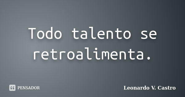 Todo talento se retroalimenta.... Frase de Leonardo V. Castro.