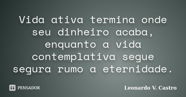 Vida ativa termina onde seu dinheiro acaba, enquanto a vida contemplativa segue segura rumo a eternidade.... Frase de Leonardo V. Castro.