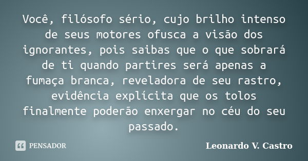 Você, filósofo sério, cujo brilho intenso de seus motores ofusca a visão dos ignorantes, pois saibas que o que sobrará de ti quando partires será apenas a fumaç... Frase de Leonardo V. Castro.