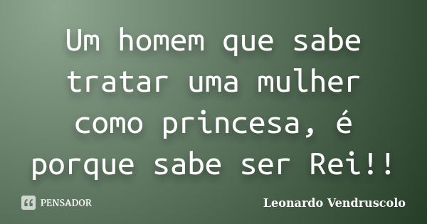 Um homem que sabe tratar uma mulher como princesa, é porque sabe ser Rei!!... Frase de Leonardo Vendruscolo.