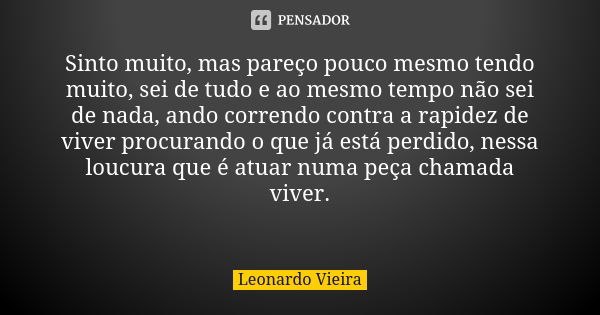 Sinto muito, mas pareço pouco mesmo tendo muito, sei de tudo e ao mesmo tempo não sei de nada, ando correndo contra a rapidez de viver procurando o que já está ... Frase de Leonardo Vieira.