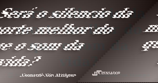 Será o silencio da morte melhor do que o som da vida?... Frase de Leonardo Von Atzingen.