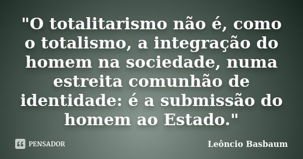 "O totalitarismo não é, como o totalismo, a integração do homem na sociedade, numa estreita comunhão de identidade: é a submissão do homem ao Estado."... Frase de Leôncio Basbaum.