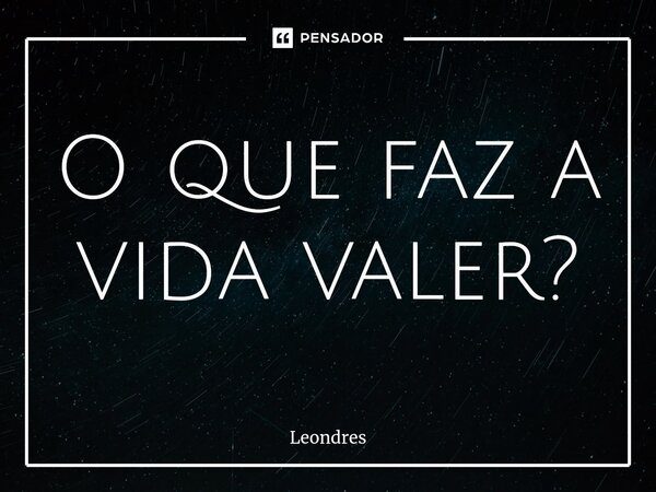 ⁠O que faz a vida valer?... Frase de Leondres.